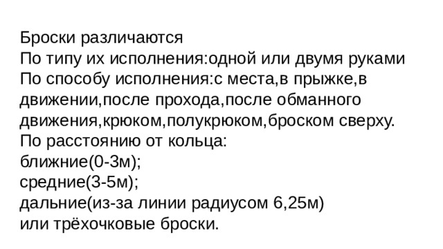 Броски различаются  По типу их исполнения:одной или двумя руками  По способу исполнения:с места,в прыжке,в движении,после прохода,после обманного движения,крюком,полукрюком,броском сверху.  По расстоянию от кольца:  ближние(0-3м);  средние(3-5м);  дальние(из-за линии радиусом 6,25м)  или трёхочковые броски.   