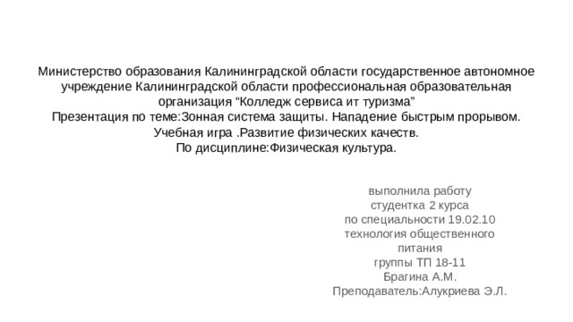 Министерство образования Калининградской области государственное автономное учреждение Калининградской области профессиональная образовательная организация “Колледж сервиса ит туризма”  Презентация по теме:Зонная система защиты. Нападение быстрым прорывом. Учебная игра .Развитие физических качеств.  По дисциплине:Физическая культура.   выполнила работу студентка 2 курса по специальности 19.02.10 технология общественного питания группы ТП 18-11 Брагина А.М. Преподаватель:Алукриева Э.Л. 