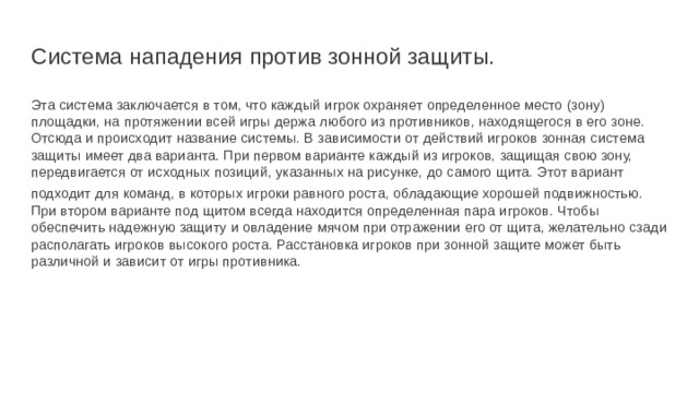 Система нападения против зонной защиты. Эта система заключается в том, что каждый игрок охраняет определенное место (зону) площадки, на протяжении всей игры держа любого из противников, находящегося в его зоне. Отсюда и происходит название системы. В зависимости от действий игроков зонная система защиты имеет два варианта. При первом варианте каждый из игроков, защищая свою зону, передвигается от исходных позиций, указанных на рисунке, до самого щита. Этот вариант подходит для команд, в которых игроки равного роста, обладающие хорошей подвижностью.  При втором варианте под щитом всегда находится определенная пара игроков. Чтобы обеспечить надежную защиту и овладение мячом при отражении его от щита, желательно сзади располагать игроков высокого роста. Расстановка игроков при зонной защите может быть различной и зависит от игры противника. 