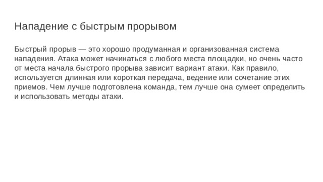 Нападение с быстрым прорывом Быстрый прорыв — это хорошо продуманная и организованная система нападения. Атака может начинаться с любого места площадки, но очень часто от места начала быстрого прорыва зависит вариант атаки. Как правило, используется длинная или короткая передача, ведение или сочетание этих приемов. Чем лучше подготовлена команда, тем лучше она сумеет определить и использовать методы атаки. 