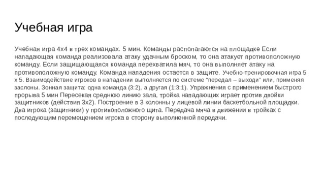 Учебная игра Учебная игра 4х4 в трех командах. 5 мин. Команды располагаются на площадке Если нападающая команда реализовала атаку удачным броском, то она атакует противоположную команду. Если защищающаяся команда перехватила мяч, то она выполняет атаку на противоположную команду. Команда нападения остается в защите. Учебно-тренировочная игра 5 х 5. Взаимодействие игроков в нападении выполняется по системе “передал – выходи” или, применяя заслоны. Зонная защита: одна команда (3:2), а другая (1:3:1). Упражнения с применением быстрого прорыва 5 мин Пересекая среднюю линию зала, тройка нападающих играет против двойки защитников (действия 3х2). Построение в 3 колонны у лицевой линии баскетбольной площадки. Два игрока (защитники) у противоположного щита. Передача мяча в движении в тройках с последующим перемещением игрока в сторону выполненной передачи. 