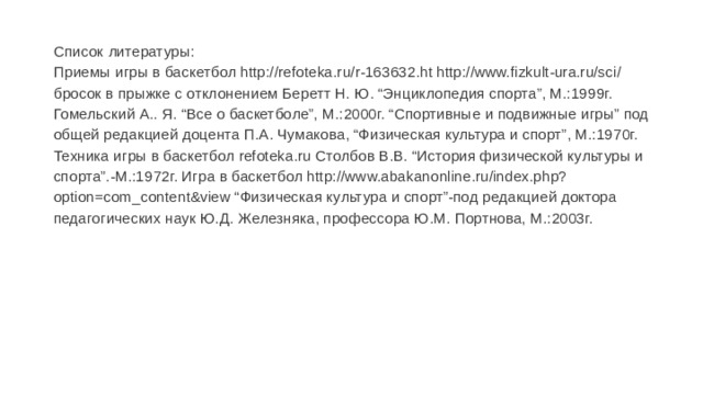 Список литературы:  Приемы игры в баскетбол http://refoteka.ru/r-163632.ht http://www.fizkult-ura.ru/sci/ бросок в прыжке с отклонением Беретт Н. Ю. “Энциклопедия спорта”, М.:1999г. Гомельский А.. Я. “Все о баскетболе”, М.:2000г. “Спортивные и подвижные игры” под общей редакцией доцента П.А. Чумакова, “Физическая культура и спорт”, М.:1970г. Техника игры в баскетбол refoteka.ru Столбов В.В. “История физической культуры и спорта”.-М.:1972г. Игра в баскетбол http://www.abakanonline.ru/index.php?option=com_content&view “Физическая культура и спорт”-под редакцией доктора педагогических наук Ю.Д. Железняка, профессора Ю.М. Портнова, М.:2003г.   
