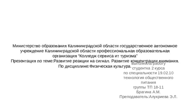 Министерство образования Калининградской области государственное автономное учреждение Калининградской области профессиональная образовательная организация “Колледж сервиса ит туризма”  Презентация по теме:Развитие реакции на сигнал. Развитие концентрации внимания.  По дисциплине:Физическая культура.    выполнила работу студентка 2 курса по специальности 19.02.10 технология общественного питания группы ТП 18-11 Брагина А.М. Преподаватель:Алукриева Э.Л. 