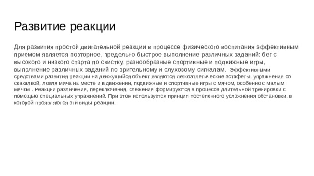 Развитие реакции Для развития простой двигательной реакции в процессе физического воспитания эффективным приемом является повторное, предельно быстрое выполнение различных заданий: бег с высокого и низкого старта по свистку, разнообразные спортивные и подвижные игры, выполнение различных заданий по зрительному и слуховому сигналам. Эффективными средствами развития реакции на движущийся объект являются легкоатлетические эстафеты, упражнения со скакалкой, ловля мяча на месте и в движении, подвижные и спортивные игры с мячом, особенно с малым мячом . Реакции различения, переключения, слежения формируются в процессе длительной тренировки с помощью специальных упражнений. При этом используется принцип постепенного усложнения обстановки, в которой проявляются эти виды реакции. 