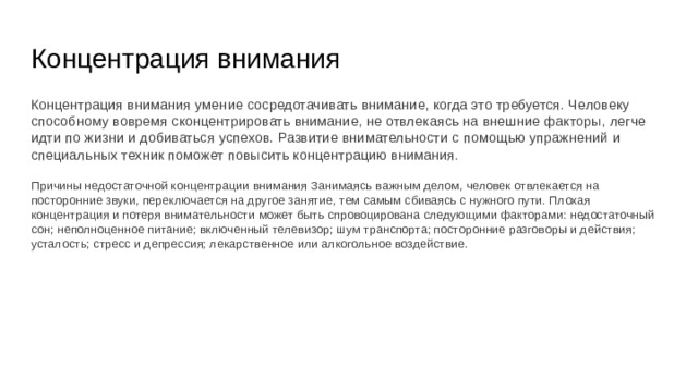Концентрация внимания Концентрация внимания умение сосредотачивать внимание, когда это требуется. Человеку способному вовремя сконцентрировать внимание, не отвлекаясь на внешние факторы, легче идти по жизни и добиваться успехов. Развитие внимательности с помощью упражнений и специальных техник поможет повысить концентрацию внимания. Причины недостаточной концентрации внимания Занимаясь важным делом, человек отвлекается на посторонние звуки, переключается на другое занятие, тем самым сбиваясь с нужного пути. Плохая концентрация и потеря внимательности может быть спровоцирована следующими факторами: недостаточный сон; неполноценное питание; включенный телевизор; шум транспорта; посторонние разговоры и действия; усталость; стресс и депрессия; лекарственное или алкогольное воздействие. 