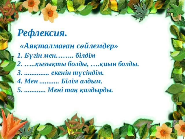 Рефлексия.  «Аяқталмаған сөйлемдер» 1. Бүгін мен…….. білдім 2. …..қызықты болды, ….қиын болды. 3. .............. екенін түсіндім. 4. Мен ........... Білім алдым. 5. ............ Мені таң қалдырды.  