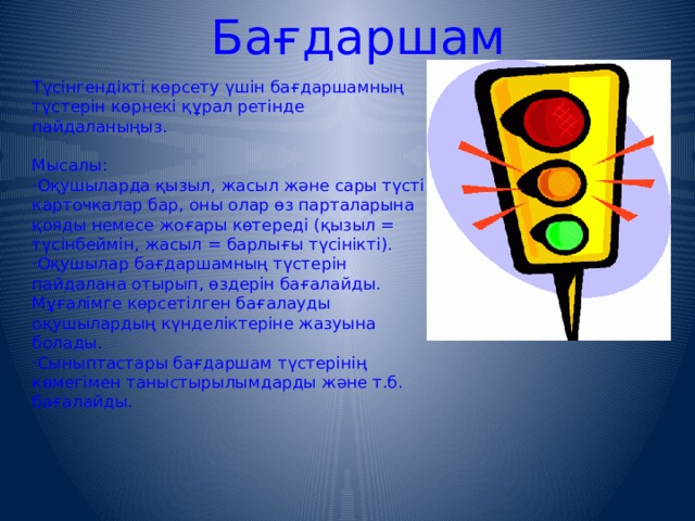 Бағдаршам Түсінгендікті көрсету үшін бағдаршамның түстерін көрнекі құрал ретінде пайдаланыңыз. Мысалы : · Оқушыларда қызыл, жасыл және сары түсті карточкалар бар, оны олар өз парталарына қояды немесе жоғары көтереді ( қызыл = түсінбеймін, жасыл = барлығы түсінікті ).  · Оқушылар бағдаршамның түстерін пайдалана отырып, өздерін бағалайды. Мұғалімге көрсетілген бағалауды оқушылардың күнделіктеріне жазуына болады.   · Сыныптастары бағдаршам түстерінің көмегімен таныстырылымдарды және т.б. бағалайды.  