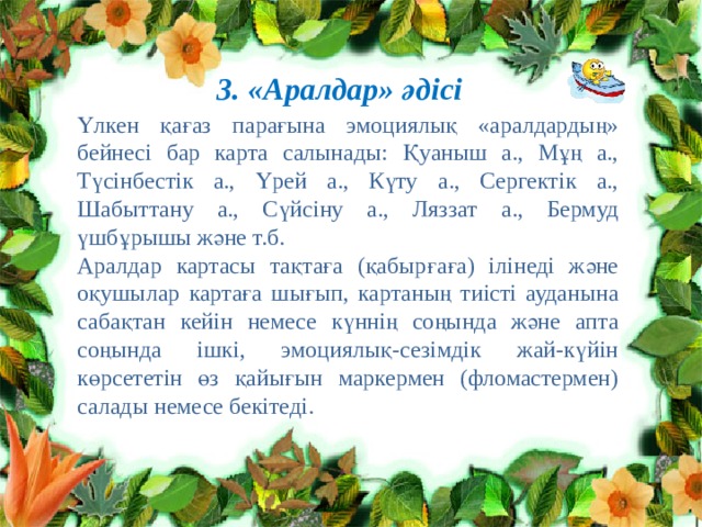 3. «Аралдар» әдісі Үлкен қағаз парағына эмоциялық «аралдардың» бейнесі бар карта салынады: Қуаныш а., Мұң а., Түсінбестік а., Үрей а., Күту а., Сергектік а., Шабыттану а., Сүйсіну а., Ляззат а., Бермуд үшбұрышы және т.б. Аралдар картасы тақтаға (қабырғаға) ілінеді және оқушылар картаға шығып, картаның тиісті ауданына сабақтан кейін немесе күннің соңында және апта соңында ішкі, эмоциялық-сезімдік жай-күйін көрсететін өз қайығын маркермен (фломастермен) салады немесе бекітеді. 