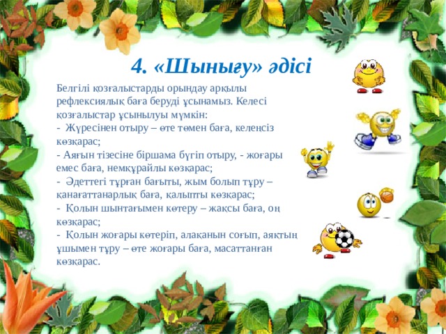 4. «Шынығу» әдісі Белгілі қозғалыстарды орындау арқылы рефлексиялық баға беруді ұсынамыз. Келесі қозғалыстар ұсынылуы мүмкін: - Жүресінен отыру – өте төмен баға, келеңсіз көзқарас; - Аяғын тізесіне біршама бүгіп отыру, - жоғары емес баға, немқұрайлы көзқарас; - Әдеттегі тұрған бағыты, жым болып тұру – қанағаттанарлық баға, қалыпты көзқарас; - Қолын шынтағымен көтеру – жақсы баға, оң көзқарас; - Қолын жоғары көтеріп, алақанын соғып, аяқтың ұшымен тұру – өте жоғары баға, масаттанған көзқарас. 