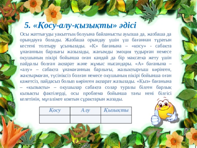 5. «Қосу-алу-қызықты» әдісі Осы жаттығуды уақыттың болуына байланысты ауызша да, жазбаша да орындауға болады. Жазбаша орындау үшін үш бағаннан тұратын кестені толтыру ұсынылады. «Қ» бағанына – «қосу» - сабақта ұнағанның барлығы жазылады, жағымды эмоция тудырған немесе оқушының пікірі бойынша оған қандай да бір мақсатқа жету үшін пайдалы болған ақпарат және жұмыс нысандары. «А» бағанына – «алу» – сабақта ұнамағанның барлығы, жалықтырғыш көрінген, жақтырмаған, түсініксіз болған немесе оқушының пікірі бойынша оған қажетсіз, пайдасыз болып көрінген ақпарат жазылады. «Қыз» бағанына – «қызықты» – оқушылар сабақта солар туралы білген барлық қызықты фактілерді, осы проблема бойынша тағы нені білгісі келетінін, мұғалімге қоятын сұрақтарын жазады. Қосу Алу Қызықты 