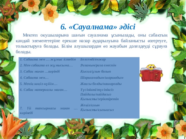 6. «Сауалнама» әдісі Мектеп оқушыларына шағын сауалнама ұсынылады, оны сабақтың қандай элементтеріне ерекше назар аударылуына байланысты өзгертуге, толықтыруға болады. Білім алушылардан өз жауабын дәлелдеуді сұрауға болады. 1. Сабақта мен … жұмыс істедім 2. Мен сабақта өз жұмысыма… Белсенді/енжар Ризамын/риза емеспін 3. Сабақ маған …көрінді 4. Сабақта мен… Қысқа/ұзын болып Шаршамадым/шаршадым 5. Менің көңіл-күйім… 6. Сабақ материалы маған… Жақсы болды/нашарлады Түсінікті/түсініксіз   Пайдалы/пайдасыз Қызықты/зеріктіретін 7. Үй тапсырмасы маған … көрінеді Жеңіл/қиын Қызықты/қызықсыз 