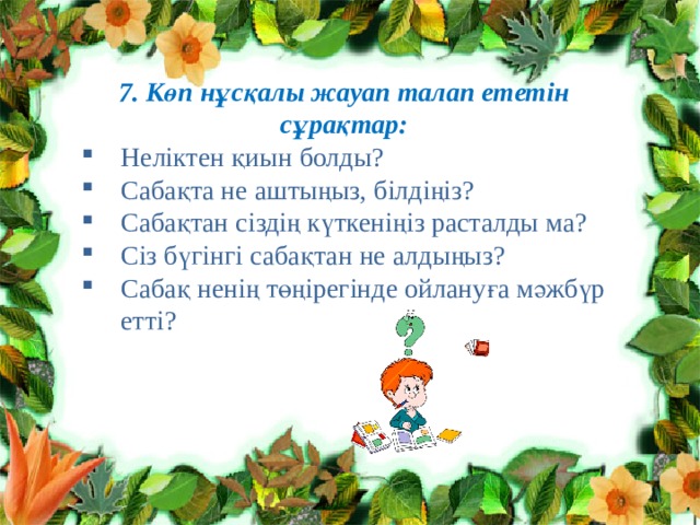 7. Көп нұсқалы жауап талап ететін сұрақтар: Неліктен қиын болды? Сабақта не аштыңыз, білдіңіз? Сабақтан сіздің күткеніңіз расталды ма? Сіз бүгінгі сабақтан не алдыңыз? Сабақ ненің төңірегінде ойлануға мәжбүр етті? 