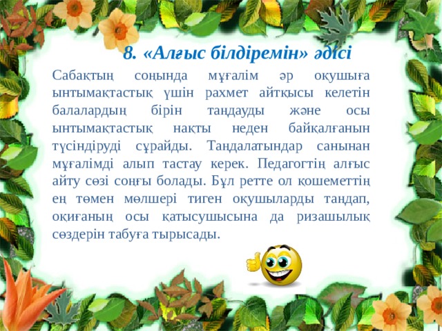 8. «Алғыс білдіремін» әдісі Сабақтың соңында мұғалім әр оқушыға ынтымақтастық үшін рахмет айтқысы келетін балалардың бірін таңдауды және осы ынтымақтастық нақты неден байқалғанын түсіндіруді сұрайды. Таңдалатындар санынан мұғалімді алып тастау керек. Педагогтің алғыс айту сөзі соңғы болады. Бұл ретте ол қошеметтің ең төмен мөлшері тиген оқушыларды таңдап, оқиғаның осы қатысушысына да ризашылық сөздерін табуға тырысады. 