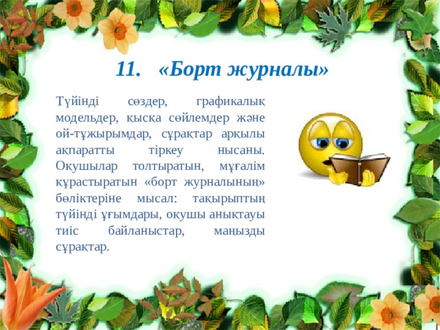 11. «Борт журналы» Түйінді сөздер, графикалық модельдер, қысқа сөйлемдер және ой-тұжырымдар, сұрақтар арқылы ақпаратты тіркеу нысаны. Оқушылар толтыратын, мұғалім құрастыратын «борт журналының» бөліктеріне мысал: тақырыптың түйінді ұғымдары, оқушы анықтауы тиіс байланыстар, маңызды сұрақтар. 