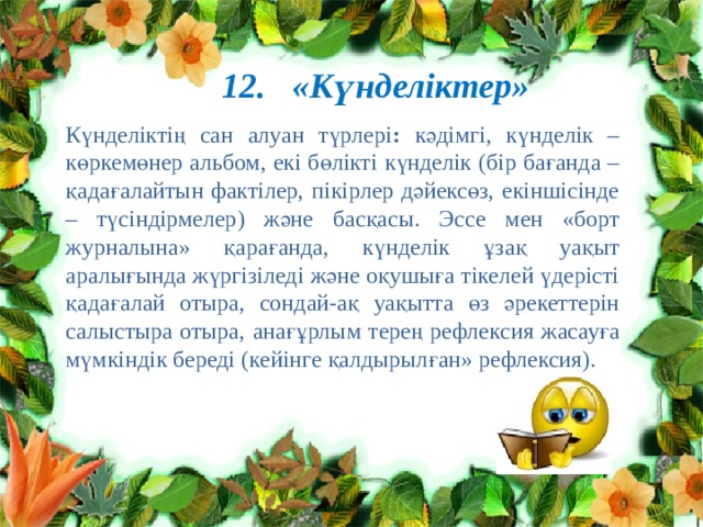 12. «Күнделіктер» Күнделіктің сан алуан түрлері : кәдімгі, күнделік – көркемөнер альбом, екі бөлікті күнделік (бір бағанда – қадағалайтын фактілер, пікірлер дәйексөз, екіншісінде – түсіндірмелер) және басқасы. Эссе мен «борт журналына» қарағанда, күнделік ұзақ уақыт аралығында жүргізіледі және оқушыға тікелей үдерісті қадағалай отыра, сондай-ақ уақытта өз әрекеттерін салыстыра отыра, анағұрлым терең рефлексия жасауға мүмкіндік береді (кейінге қалдырылған» рефлексия). 