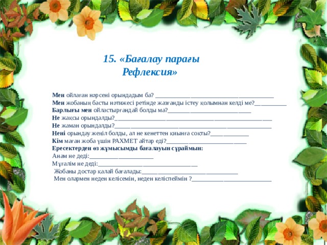        15. «Бағалау парағы Рефлексия»  Мен ойлаған нәрсені орындадым ба? _____________________________________  Мен жобаның басты нәтижесі ретінде жазғанды істеу қолымнан келді ме?__________  Барлығы мен ойластырғандай болды ма?__________________________  Не жақсы орындалды?_________________________________________________  Не жаман орындалды?_________________________________________________  Нені орындау жеңіл болды, ал не кенеттен қиынға соқты?____________  Кім маған жоба үшін РАХМЕТ айтар еді?_________________________  Ересектерден өз жұмысымды бағалауын сұраймын:  Анам не деді:____________________  Мұғалім не деді:_______________________________  Жобаны достар қалай бағалады:______________________________  Мен олармен неден келісемін, неден келіспеймін ?_________________________ 