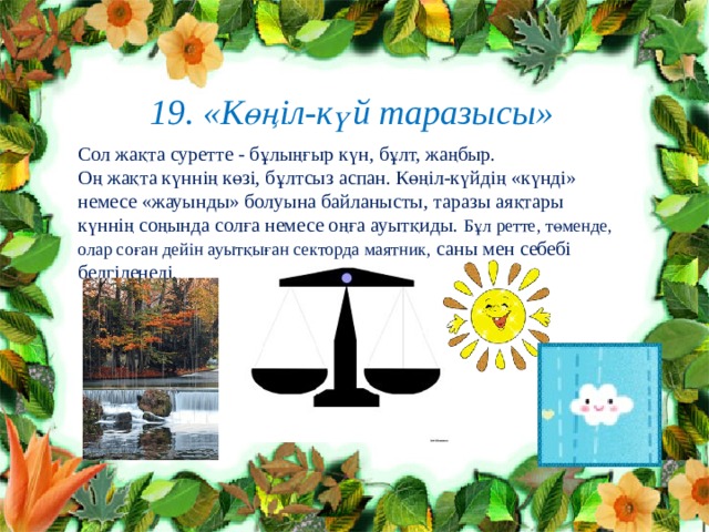  19. «Көңіл-күй таразысы» Сол жақта суретте - бұлыңғыр күн, бұлт, жаңбыр. Оң жақта күннің көзі, бұлтсыз аспан. Көңіл-күйдің «күнді» немесе «жауынды» болуына байланысты, таразы аяқтары күннің соңында солға немесе оңға ауытқиды. Бұл ретте, төменде, олар соған дейін ауытқыған секторда маятник, саны мен себебі белгіленеді.                                           
