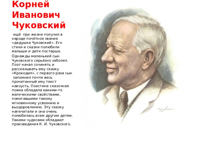Корней Иванович Чуковский   ещё  при жизни получил в народе почётное звание «дедушка Чуковский». Его стихи и сказки полюбили малыши и дети постарше. Однажды маленький сын Чуковского серьёзно заболел. Поэт начал сочинять и рассказывать ему сказку «Крокодил», с первого раза сын  запомнил почти весь прочитанный ему текст наизусть. Поистине сказочная поэма обладала какими-то магическими свойствами, помогавшими такому мгновенному усвоению и выздоровлению. Эту сказку напечатали и она очень полюбилась всем другим детям. Такими чудесами обладают произведения К. И. Чуковского. 