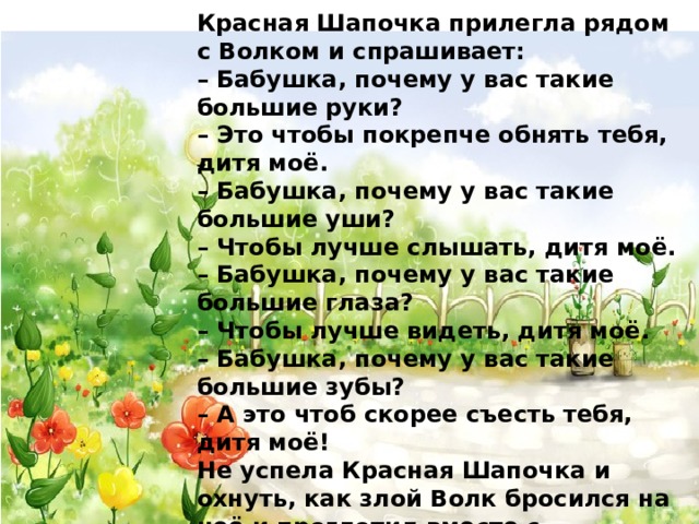Красная Шапочка прилегла рядом с Волком и спрашивает: – Бабушка, почему у вас такие большие руки? – Это чтобы покрепче обнять тебя, дитя моё. – Бабушка, почему у вас такие большие уши? – Чтобы лучше слышать, дитя моё. – Бабушка, почему у вас такие большие глаза? – Чтобы лучше видеть, дитя моё. – Бабушка, почему у вас такие большие зубы? – А это чтоб скорее съесть тебя, дитя моё! Не успела Красная Шапочка и охнуть, как злой Волк бросился на неё и проглотил вместе с башмачками и красной шапочкой. Но, по счастью, в это самое время проходили мимо домика дровосеки с топорами на плечах. Услышали они шум, вбежали в домик и убили Волка. А потом распороли ему брюхо, и оттуда вышла Красная Шапочка, а за ней и бабушка – обе целые и невредимые. 