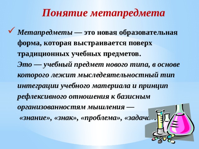 Понятие метапредмета Метапредметы — это новая образовательная форма, которая выстраивается поверх традиционных учебных предметов.  Это — учебный предмет нового типа, в основе которого лежит мыследеятельностный тип интеграции учебного материала и принцип рефлексивного отношения к базисным организованностям мышления —  «знание», «знак», «проблема», «задача».   