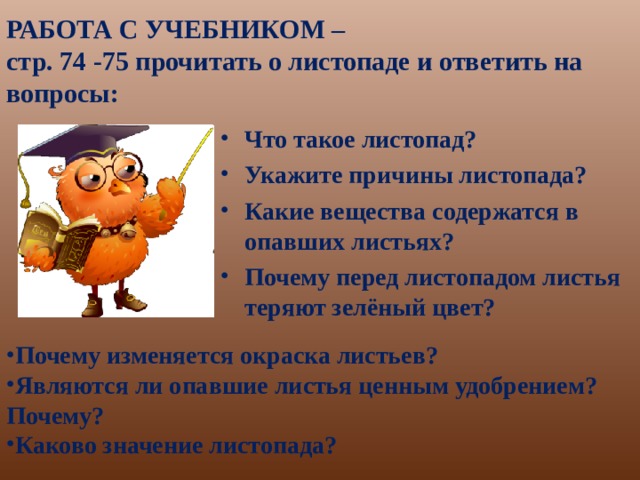 РАБОТА С УЧЕБНИКОМ –  стр. 74 -75 прочитать о листопаде и ответить на вопросы: Что такое листопад? Укажите причины листопада? Какие вещества содержатся в опавших листьях? Почему перед листопадом листья теряют зелёный цвет?  Почему изменяется окраска листьев? Являются ли опавшие листья ценным удобрением? Почему? Каково значение листопада?  