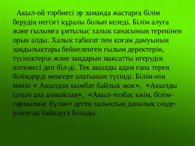 Ақыл-ой тәрбиесі әр заманда жастарға білім берудің негізгі құралы болып келеді. Білім алуға және ғылымға ұмтылыс халық санасының тереңінен орын алды. Халық табиғат пен қоғам дамуының заңдылықтары бейнеленген ғылым деректерін, түсініктерін және заңдарын мақсатты игерудің нәтижесі деп біл-ді. Тек ақылды адам ғана терең білімдерді меңгере алатынын түсінді. Білім-нің мәнін « Ақылдан қымбат байлық жоқ » , « Ақылды сатып ала алмайсың » , « Ақыл-тозбас киім, білім-сарқылмас бұлақ » деген халықтың даналық сөзде-рінен-ақ байқауға болады. 