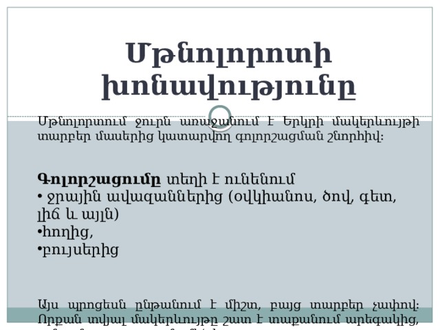 Մթնոլորոտի խոնավությունը Մթնոլորտում ջուրն առաջանում է Երկրի մակերևույթի տարբեր մասերից կատարվող գոլորշացման շնորհիվ: Գոլորշացումը  տեղի է ունենում  ջրային ավազաններից (օվկիանոս, ծով, գետ, լիճ և այլն) հողից, բույսերից  Այս պրոցեսն ընթանում է միշտ, բայց տարբեր չափով: Որքան տվյալ մակերևույթը շատ է տաքանում արեգակից, այնքան գոլորշացումը մեծ է: 
