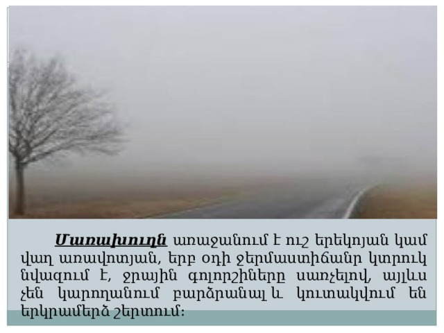  Մառախուղն առաջանում է ուշ երեկոյան կամ վաղ առավոտյան, երբ օդի ջերմաստիճանր կտրուկ նվազում է, ջրային գոլորշիները սառչելով, այլևս չեն կարողանում բարձրանալ և կուտակվում են երկրամերձ շերտում: 