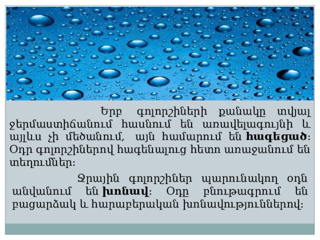  Երբ  գոլորշիների քանակը տվյալ ջերմաստիճանում հասնում են առավելագույնի և այլևս չի մեծանում,  այն համարում են  հագեցած : Օդր գոլորշիներով հագենալուց հետո առաջանում են տեղումներ:  Ջրային գոլորշիներ պարունակող օդն անվանում են  խոնավ : Օդը բնութագրում են բացարձակ և հարաբերական խոնավություններով։ 