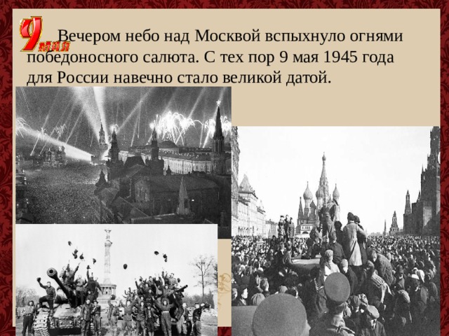  Вечером небо над Москвой вспыхнуло огнями  победоносного салюта. С тех пор 9 мая 1945 года для России навечно стало великой датой. 