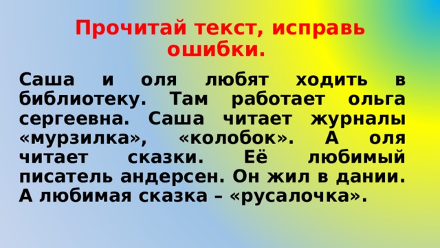 Прочитай текст, исправь ошибки.  Саша и оля любят ходить в библиотеку. Там работает ольга сергеевна. Саша читает журналы «мурзилка», «колобок». А оля читает сказки. Её любимый писатель андерсен. Он жил в дании. А любимая сказка – «русалочка». 