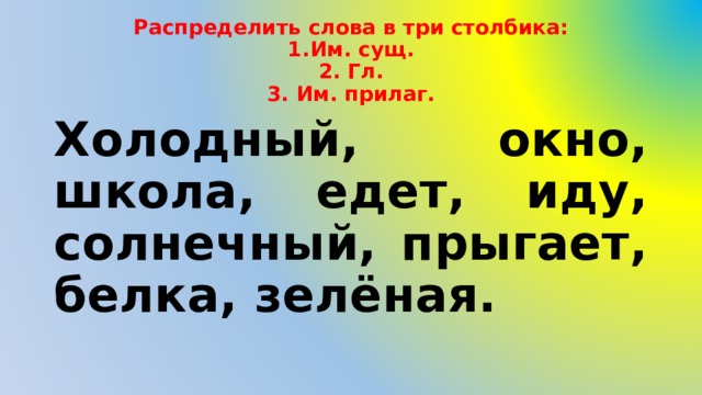 Распределить слова в три столбика:  1.Им. сущ.  2. Гл.  3. Им. прилаг. Холодный, окно, школа, едет, иду, солнечный, прыгает, белка, зелёная. 