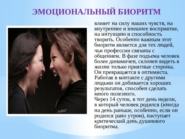 ЭМОЦИОНАЛЬНЫЙ БИОРИТМ влияет на силу наших чувств, на внутреннее и внешнее восприятие, на интуицию и способность творить. Особенно важным этот биоритм является для тех людей, чьи профессии связаны с общением. В фазе подъема человек более динамичен, склонен видеть в жизни только приятные стороны. Он превращается в оптимиста. Работая в контакте с другими людьми он добивается хороших результатов, способен сделать много полезного. Через 14 суток, в тот день недели, в который человек родился (иногда на день раньше, особенно, если он родился рано утром), наступает критический день душевного биоритма. 