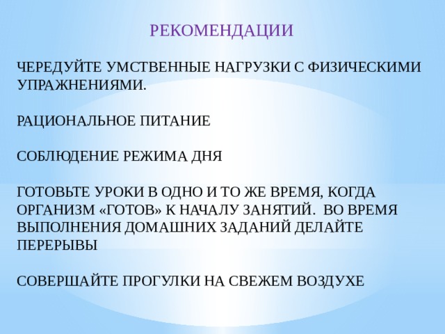 РЕКОМЕНДАЦИИ ЧЕРЕДУЙТЕ УМСТВЕННЫЕ НАГРУЗКИ С ФИЗИЧЕСКИМИ УПРАЖНЕНИЯМИ. РАЦИОНАЛЬНОЕ ПИТАНИЕ СОБЛЮДЕНИЕ РЕЖИМА ДНЯ ГОТОВЬТЕ УРОКИ В ОДНО И ТО ЖЕ ВРЕМЯ, КОГДА ОРГАНИЗМ «ГОТОВ» К НАЧАЛУ ЗАНЯТИЙ. ВО ВРЕМЯ ВЫПОЛНЕНИЯ ДОМАШНИХ ЗАДАНИЙ ДЕЛАЙТЕ ПЕРЕРЫВЫ СОВЕРШАЙТЕ ПРОГУЛКИ НА СВЕЖЕМ ВОЗДУХЕ 