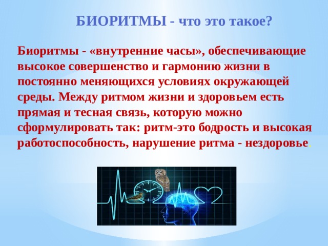 БИОРИТМЫ - что это такое? Биоритмы - «внутренние часы», обеспечивающие высокое совершенство и гармонию жизни в постоянно меняющихся условиях окружающей среды. Между ритмом жизни и здоровьем есть прямая и тесная связь, которую можно сформулировать так: ритм-это бодрость и высокая работоспособность, нарушение ритма - нездоровье . 