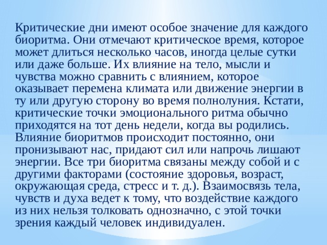 Критические дни имеют особое значение для каждого биоритма. Они отмечают критическое время, которое может длиться несколько часов, иногда целые сутки или даже больше. Их влияние на тело, мысли и чувства можно сравнить с влиянием, которое оказывает перемена климата или движение энергии в ту или другую сторону во время полнолуния. Кстати, критические точки эмоционального ритма обычно приходятся на тот день недели, когда вы родились. Влияние биоритмов происходит постоянно, они пронизывают нас, придают сил или напрочь лишают энергии. Все три биоритма связаны между собой и с другими факторами (состояние здоровья, возраст, окружающая среда, стресс и т. д.). Взаимосвязь тела, чувств и духа ведет к тому, что воздействие каждого из них нельзя толковать однозначно, с этой точки зрения каждый человек индивидуален. 