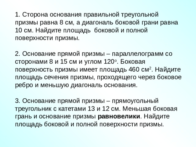 1. Сторона основания правильной треугольной призмы равна 8 см, а диагональ боковой грани равна 10 см. Найдите площадь боковой и полной поверхности призмы. 2. Основание прямой призмы – параллелограмм со сторонами 8 и 15 см и углом 120 о . Боковая поверхность призмы имеет площадь 460 см 2 . Найдите площадь сечения призмы, проходящего через боковое ребро и меньшую диагональ основания. 3. Основание прямой призмы – прямоугольный треугольник с катетами 13 и 12 см. Меньшая боковая грань и основание призмы равновелики . Найдите площадь боковой и полной поверхности призмы. 