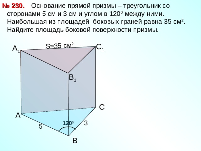  Основание прямой призмы – треугольник со сторонами 5 см и 3 см и углом в 120 0 между ними. Наибольшая из площадей боковых граней равна 35 см 2 . Найдите площадь боковой поверхности призмы. № 230. S= 35 см 2 С 1 А 1 В 1 С А 3 120 0 5 В 