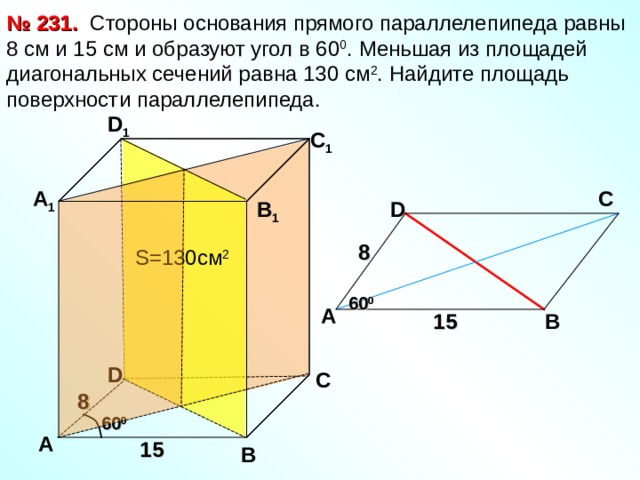 № 231.  Стороны основания прямого параллелепипеда равны 8 см и 15 см и образуют угол в 60 0 . Меньшая из площадей диагональных сечений равна 130 см 2 . Найдите площадь поверхности параллелепипеда. D 1 С 1 А 1 С D В 1 8 S= 130см 2 60 0 А В 15 D С 8 60 0 А 15 В 