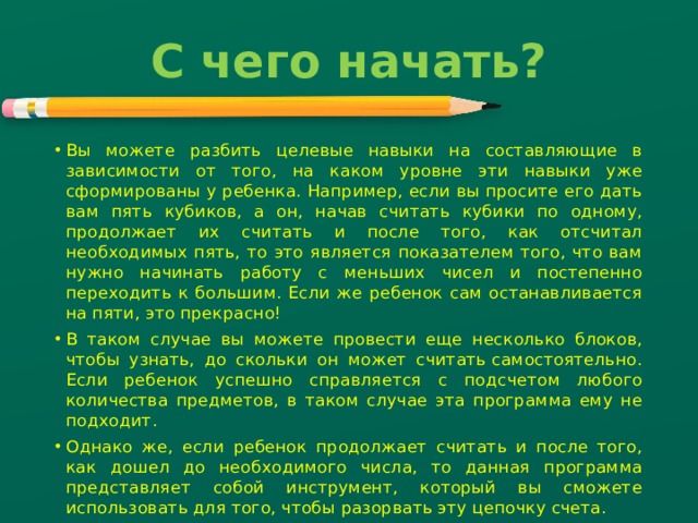 С чего начать?   Вы можете разбить целевые навыки на составляющие в зависимости от того, на каком уровне эти навыки уже сформированы у ребенка. Например, если вы просите его дать вам пять кубиков, а он, начав считать кубики по одному, продолжает их считать и после того, как отсчитал необходимых пять, то это является показателем того, что вам нужно начинать работу с меньших чисел и постепенно переходить к большим. Если же ребенок сам останавливается на пяти, это прекрасно! В таком случае вы можете провести еще несколько блоков, чтобы узнать, до скольки он может считать самостоятельно. Если ребенок успешно справляется с подсчетом любого количества предметов, в таком случае эта программа ему не подходит. Однако же, если ребенок продолжает считать и после того, как дошел до необходимого числа, то данная программа представляет собой инструмент, который вы сможете использовать для того, чтобы разорвать эту цепочку счета. 