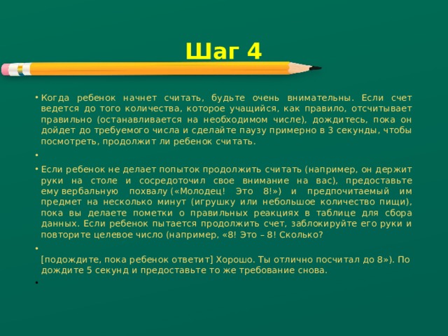 Шаг 4 Когда ребенок начнет считать, будьте очень внимательны. Если счет ведется до того количества, которое учащийся, как правило, отсчитывает правильно (останавливается на необходимом числе), дождитесь, пока он дойдет до требуемого числа и сделайте паузу примерно в 3 секунды, чтобы посмотреть, продолжит ли ребенок считать.   Если ребенок не делает попыток продолжить считать (например, он держит руки на столе и сосредоточил свое внимание на вас), предоставьте ему вербальную похвалу («Молодец! Это 8!») и предпочитаемый им предмет на несколько минут (игрушку или небольшое количество пищи), пока вы делаете пометки о правильных реакциях в таблице для сбора данных. Если ребенок пытается продолжить счет, заблокируйте его руки и повторите целевое число (например, «8! Это – 8! Сколько?  [подождите, пока ребенок ответит] Хорошо. Ты отлично посчитал до 8»). Подождите 5 секунд и предоставьте то же требование снова.   