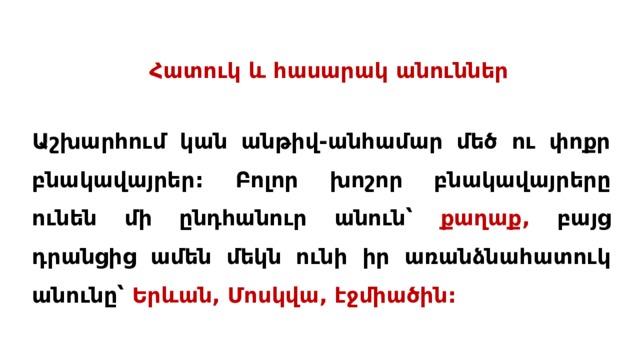 Հատուկ և հասարակ անուններ Աշխարհում կան անթիվ-անհամար մեծ ու փոքր բնակավայրեր: Բոլոր խոշոր բնակավայրերը ունեն մի ընդհանուր անուն՝ քաղաք, բայց դրանցից ամեն մեկն ունի իր առանձնահատուկ անունը՝ Երևան, Մոսկվա, էջմիածին: 
