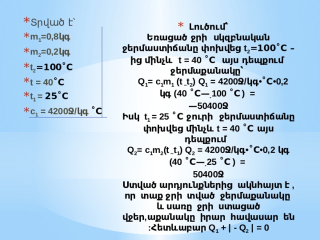 Տրված է՝ m 1 =0,8կգ m 2 =0,2կգ t 2 =100˚C t = 40 ˚C t 1 = 25˚C c 1 = 4200Ջ/կգ ˚C Լուծում՝  Եռացած ջրի սկզբնական ջերմաստիճանը փոխվեց t 2 =100˚C – ից մինչև t = 40 ˚C այս դեպքում ջերմաքանակը՝   Q 1 = c 1 m 1 (t – t 2 ) Q 1 = 4200Ջ/կգ• ˚C •0,2 կգ (40 ˚C— - 100 ˚C  ) =  — 50400Ջ  Իսկ t 1 = 25 ˚C ջուրի ջերմաստիճանը փոխվեց մինչև t = 40 ˚C այս դեպքում  Q 2 = c 1 m 2 (t – t 1 ) Q 2 = 4200Ջ/կգ• ˚C •0,2 կգ (40 ˚C— - 25 ˚C  ) =  50400Ջ  Ստված արդյունքներից ակնհայտ է , որ տաք ջրի տված ջերմաքանակը և սառը ջրի ստացած վջեր,աքանակը իրար հավասար են :Հետևաբար Q 1 + | - Q 2 | = 0 