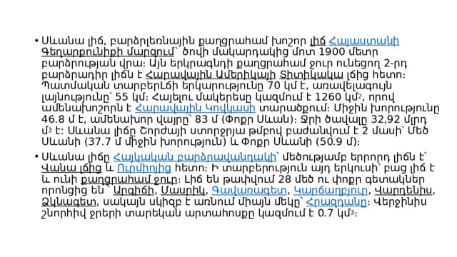 Սևանա լիճ, բարձրլեռնային քաղցրահամ խոշոր  լիճ   Հայաստանի   Գեղարքունիքի մարզում ` ծովի մակարդակից մոտ 1900 մետր բարձրության վրա։ Այն երկրագնդի քաղցրահամ ջուր ունեցող 2-րդ բարձրադիր լիճն է  Հարավային Ամերիկայի   Տիտիկակա  լճից հետո։ Պատմական տարբերԼճի երկարությունը 70 կմ է, առավելագույն լայնությունը՝ 55 կմ։ Հայելու մակերեսը կազմում է 1260 կմ 2 , որով ամենախոշորն է  Հարավային Կովկասի  տարածքում։ Միջին խորությունը 46.8 մ է, ամենախոր վայրը՝ 83 մ (Փոքր Սևան)։ Ջրի ծավալը 32,92 մլրդ մ 3  է: Սևանա լիճը Շորժայի ստորջրյա թմբով բաժանվում է 2 մասի՝ Մեծ Սևանի (37.7 մ միջին խորություն) և Փոքր Սևանի (50.9 մ)։ Սևանա լիճը  Հայկական բարձրավանդակի ՝ մեծությամբ երրորդ լիճն է՝  Վանա լճից  և  Ուրմիոյից  հետո։ Ի տարբերություն այդ երկուսի՝ բաց լիճ է և ունի  քաղցրահամ ջուր ։ Լիճ են թափվում 28 մեծ ու փոքր գետակներ որոնցից են ՝  Արգիճի ,  Մասրիկ ,  Գավառագետ ,  Կարճաղբյուր ,  Վարդենիս ,  Ձկնագետ , սակայն սկիզբ է առնում միայն մեկը՝  Հրազդանը ։ Վերջինիս շնորհիվ ջրերի տարեկան արտահոսքը կազմում է 0.7 կմ 3 ։ 