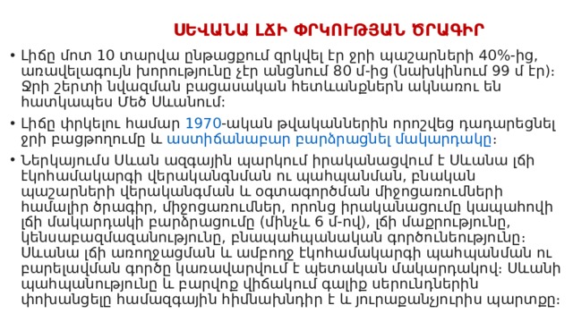  ՍԵՎԱՆԱ ԼՃԻ ՓՐԿՈՒԹՅԱՆ ԾՐԱԳԻՐ Լիճը մոտ 10 տարվա ընթացքում զրկվել էր ջրի պաշարների 40%-ից, առավելագույն խորությունը չէր անցնում 80 մ-ից (նախկինում 99 մ էր)։ Ջրի շերտի նվազման բացասական հետևանքներն ակնառու են հատկապես Մեծ Սևանում: Լիճը փրկելու համար  1970 -ական թվականներին որոշվեց դադարեցնել ջրի բացթողումը և  աստիճանաբար բարձրացնել մակարդակը ։ Ներկայումս Սևան ազգային պարկում իրականացվում է Սևանա լճի էկոհամակարգի վերականգնման ու պահպանման, բնական պաշարների վերականգման և օգտագործման միջոցառումների համալիր ծրագիր, միջոցառումներ, որոնց իրականացումը կապահովի լճի մակարդակի բարձրացումը (մինչև 6 մ-ով), լճի մաքրությունը, կենսաբազմազանությունը, բնապահպանական գործունեությունը։ Սևանա լճի առողջացման և ամբողջ էկոհամակարգի պահպանման ու բարելավման գործը կառավարվում է պետական մակարդակով։ Սևանի պահպանությունը և բարվոք վիճակում գալիք սերունդներին փոխանցելը համազգային հիմնախնդիր է և յուրաքանչյուրիս պարտքը։ 