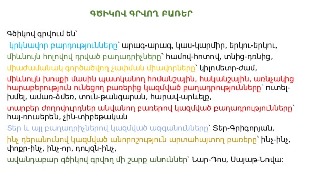  ԳԾԻԿՈՎ ԳՐՎՈՂ ԲԱՌԵՐ Գծիկով գրվում են՝  կրկնավոր բարդությունները ՝ արագ-արագ, կաս-կարմիր, երկու-երկու, միևնույն հոլովով դրված բաղադրիչները ՝ համով-հոտով, տնից-դռնից, միաժամանակ գործածվող չափման միավորները ՝ կիլոմետր-ժամ, միևնույն խոսքի մասին պատկանող հոմանշային, հականշային, առնչակից հարաբերություն ունեցող բառերից կազմված բաղադրությունները ՝ ուտել-խմել, ամառ-ձմեռ, տուն-թանգարան, հարավ-արևելք, տարբեր ժողովուրդներ անվանող բառերով կազմված բաղադրությունները ՝ հայ-ռուսերեն, չին-տիբեթական Տեր և այլ բաղադրիչներով կազմված ազգանունները ՝ Տեր-Գրիգորյան, ինչ դերանունով կազմված անորոշություն արտահայտող բառերը ՝ ինչ-ինչ, փոքր-ինչ, ինչ-որ, դույզն-ինչ, ավանդաբար գծիկով գրվող մի շարք անուններ՝ Նար-Դոս, Սայաթ-Նովա: 