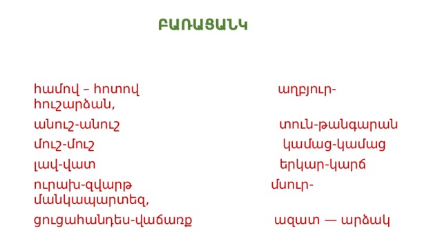  ԲԱՌԱՑԱՆԿ համով – հոտով աղբյուր-հուշարձան, անուշ-անուշ տուն-թանգարան մուշ-մուշ կամաց-կամաց լավ-վատ երկար-կարճ ուրախ-զվարթ մսուր-մանկապարտեզ, ցուցահանդես-վաճառք ազատ — արձակ 