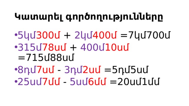 Կատարել գործողությունները 5կմ 300մ + 2կմ 400մ =7կմ700մ 315մ 78սմ + 400մ 10սմ =715մ88սմ 8դմ 7սմ - 3դմ 2սմ =5դմ5սմ 25սմ 7մմ - 5սմ 6մմ =20սմ1մմ 