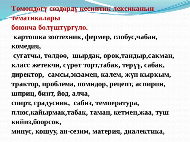 Төмөндөгү сөздөрдү кесиптик лексиканын тематикалары боюнча бөлүштүргүлө.  картошка зоотехник, фермер, глобус,чабан, комедия,  сугатчы, төлдөө, шырдак, орок,тандыр,сакман, класс жетекчи, сүрөт торт,табак, терүү, сабак, директор, самсы,экзамен, калем, жүн кыркым, трактор, проблема, помидор, рецепт, аспирин, шприц, бинт, йод, алча, спирт, градусник, сабиз, температура, плюс,кайырмак,табак, таман, кетмен,жаа, туш кийиз,боорсок, минус, кошуу, аң-сезим, материя, диалектика,  