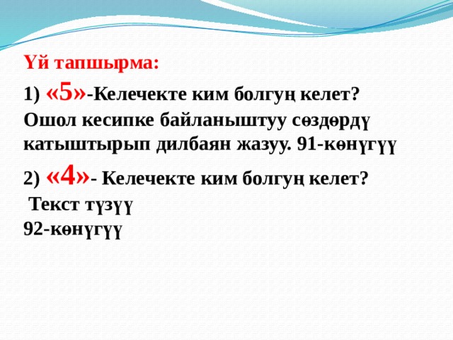 Үй тапшырма:  1) «5» -Келечекте ким болгуң келет?  Ошол кесипке байланыштуу сөздөрдү катыштырып дилбаян жазуу. 91-көнүгүү  2) «4» - Келечекте ким болгуң келет?  Текст түзүү  92-көнүгүү   